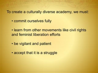 To create a culturally diverse academy, we must:
• commit ourselves fully
• learn from other movements like civil rights
and feminist liberation efforts
• be vigilant and patient
• accept that it is a struggle
 