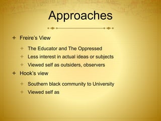 Approaches
 Freire’s View
 The Educator and The Oppressed
 Less interest in actual ideas or subjects
 Viewed self as outsiders, observers
 Hook’s view
 Southern black community to University
 Viewed self as
 