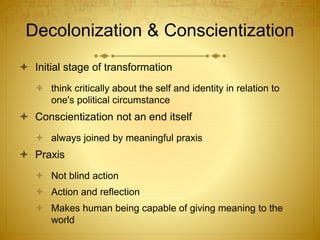 Decolonization & Conscientization
 Initial stage of transformation
 think critically about the self and identity in relation to
one's political circumstance
 Conscientization not an end itself
 always joined by meaningful praxis
 Praxis
 Not blind action
 Action and reflection
 Makes human being capable of giving meaning to the
world
 