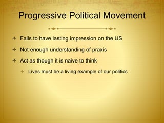 Progressive Political Movement
 Fails to have lasting impression on the US
 Not enough understanding of praxis
 Act as though it is naive to think
 Lives must be a living example of our politics
 