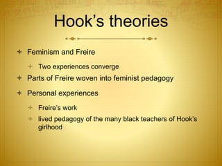Hook’s theories
 Feminism and Freire
 Two experiences converge
 Parts of Freire woven into feminist pedagogy
 Personal experiences
 Freire’s work
 lived pedagogy of the many black teachers of Hook’s
girlhood
 
