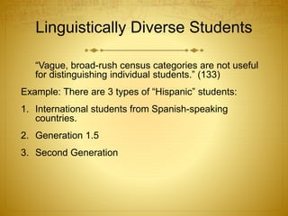 Linguistically Diverse Students
“Vague, broad-rush census categories are not useful
for distinguishing individual students.” (133)
Example: There are 3 types of “Hispanic” students:
1. International students from Spanish-speaking
countries.
2. Generation 1.5
3. Second Generation
 