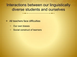 Interactions between our linguistically
diverse students and ourselves
 All teachers face difficulties
 Our own biases
 Social construct of learners
 