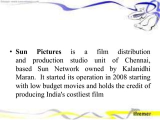 • Sun Pictures is a film distribution
and production studio unit of Chennai,
based Sun Network owned by Kalanidhi
Maran. It started its operation in 2008 starting
with low budget movies and holds the credit of
producing India's costliest film
 