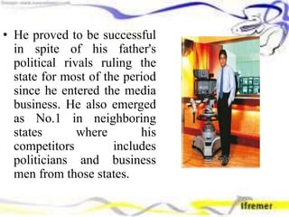 • He proved to be successful
in spite of his father's
political rivals ruling the
state for most of the period
since he entered the media
business. He also emerged
as No.1 in neighboring
states where his
competitors includes
politicians and business
men from those states.
 