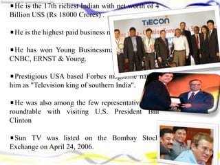 He is the 17th richest Indian with net worth of 4
Billion US$ (Rs 18000 Crores) .
He is the highest paid business man in India.
He has won Young Businessman awards from
CNBC, ERNST & Young.
Prestigious USA based Forbes magazine named
him as "Television king of southern India".
He was also among the few representatives at a
roundtable with visiting U.S. President Bill
Clinton
Sun TV was listed on the Bombay Stock
Exchange on April 24, 2006.
 