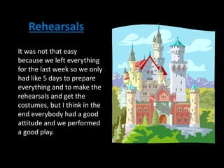 It was not that easy
because we left everything
for the last week so we only
had like 5 days to prepare
everything and to make the
rehearsals and get the
costumes, but I think in the
end everybody had a good
attitude and we performed
a good play.
Rehearsals
 