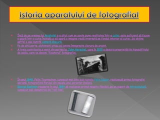  Încă de pe vremea lui Aristotel s-a știut cum se poate pune realitatea într-o cutie: este suficient să facem
o gaură într-o cutie închisă ca să apară o imagine reală inversată pe fondul interior al cutiei. Se obține
astfel o așa-numită cameră obscură.
 Pe de altă parte, alchimiștii știau că lumina înnegrește clorura de argint.
 A treia contribuție a venit din partea lui John Herschel, care în 1819 a descris proprietățiile hiposulfitului
de sodiu, care va deveni "fixatorul" fotografiei.
 În anul 1848, Felix Tournachon, cunoscut mai bine sub numele Félix Nadar, realizează prima fotografie
aeriană, fotografiind Parisul din nacela unui aerostat (balon).
 George Eastman reușește în anul 1884 să realizeze primul negativ flexibil, pe un suport de nitroceluloză,
cunoscut sub denumirea de "roll film“.
 