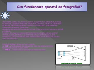 Deşi digital, acesta are multe în comun cu aparatul de fotografiat analogic,
cu peliculă. Foloseşte obiective, sisteme de obturare, vizoare şi sisteme de
focalizare. Se diferenţiază prin modul în care captează, memorează şi
prelucrează imaginile fotografice.
Aparatele foto digitale folosesc senzori de imagine pentru memorarea iniţială
a imaginii.
Senzorul de imagine realizează transformarea imaginii într-un semnal
electric ce este, la rându-i, transformat într-un semnal digital, prin
intermediul căruia informaţia este înmagazinată pe un mediu de stocare
(card de memorie).
Există două tipuri de senzori de imagine:
::: CCD - charge-couple device (pentru care s-a obţinut premiul
Nobel pentru fizică în anul 2009)
::: CMOS - complimentary metal oxide semiconductor.
 