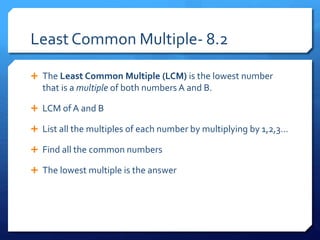 Least Common Multiple- 8.2
 The Least Common Multiple (LCM) is the lowest number
that is a multiple of both numbers A and B.
 LCM of A and B
 List all the multiples of each number by multiplying by 1,2,3…
 Find all the common numbers
 The lowest multiple is the answer
 