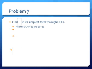 Problem 7
 Find in its simplest form through GCFs.
 Find the GCF of 24 and 36 = 12
 Now figure out what number multiplied by 12 equals 36 and 24
24= 2 x 12 36= 3 x 12
 Now take the two smallest numbers in each multiplication
equation and place them where their sums would be
24= 2 x 12 36= 3 x 12
 = Simplest form
 