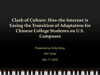 Clash of Culture: How the Internet is
Easing the Transition of Adaptation for
Chinese College Students on U.S.
Campuses
Presented by: Emily Wang
RTF 331M
Dec. 1st, 2010
 