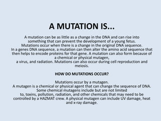 A MUTATION IS...A mutation can be as little as a change in the DNA and can rise into something that can prevent the development of a young fetus.Mutations occur when there is a change in the original DNA sequence.In a genes DNA sequence, a mutation can then alter the amino acid sequence thatthen helps to encode proteins for that gene. A mutation can also form because of a chemical or physical mutagen,a virus, and radiation. Mutations can also occur during cell reproduction and meiosis.HOW DO MUTATIONS OCCUR?Mutations occur by a mutagen.A mutagen is a chemical or physical agent that can change the sequence of DNA. Some chemical mutagens include but are not limited to, toxins, pollution, radiation, and other chemicals that may need to be controlled by a HAZMAT crew. A physical mutagen can include UV damage, heat and x-ray damage. 