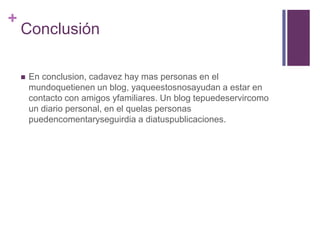 ConclusiónEn conclusion, cadavez hay mas personas en el mundoquetienen un blog, yaqueestosnosayudan a estar en contacto con amigos yfamiliares. Un blog tepuedeservircomo un diario personal, en el quelas personas puedencomentaryseguirdia a diatuspublicaciones.