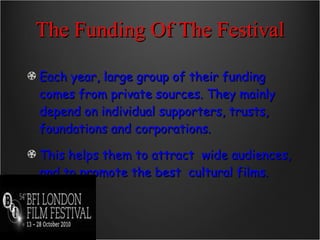 The Funding Of The Festival Each year, large group of their funding comes from private sources. They mainly depend on individual supporters, trusts, foundations and corporations.   This helps them to attract  wide audiences, and to promote the best  cultural films. 