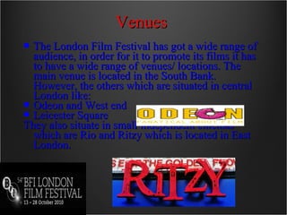 Venues The London Film Festival has got a wide range of audience, in order for it to promote its films it has to have a wide range of venues/ locations. The main venue is located in the South Bank. However, the others which are situated in central London like: Odeon and West end Leicester Square They also situate in small independent cinemas which are Rio and Ritzy which is located in East London.   