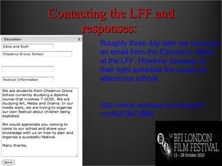 Contacting the LFF and responses:  Roughly three day later we received an email from the Education officer at the LFF. However because of their tight schedule the could not attend our school. http://www.youtube.com/watch?v=rAUF367-lBM 