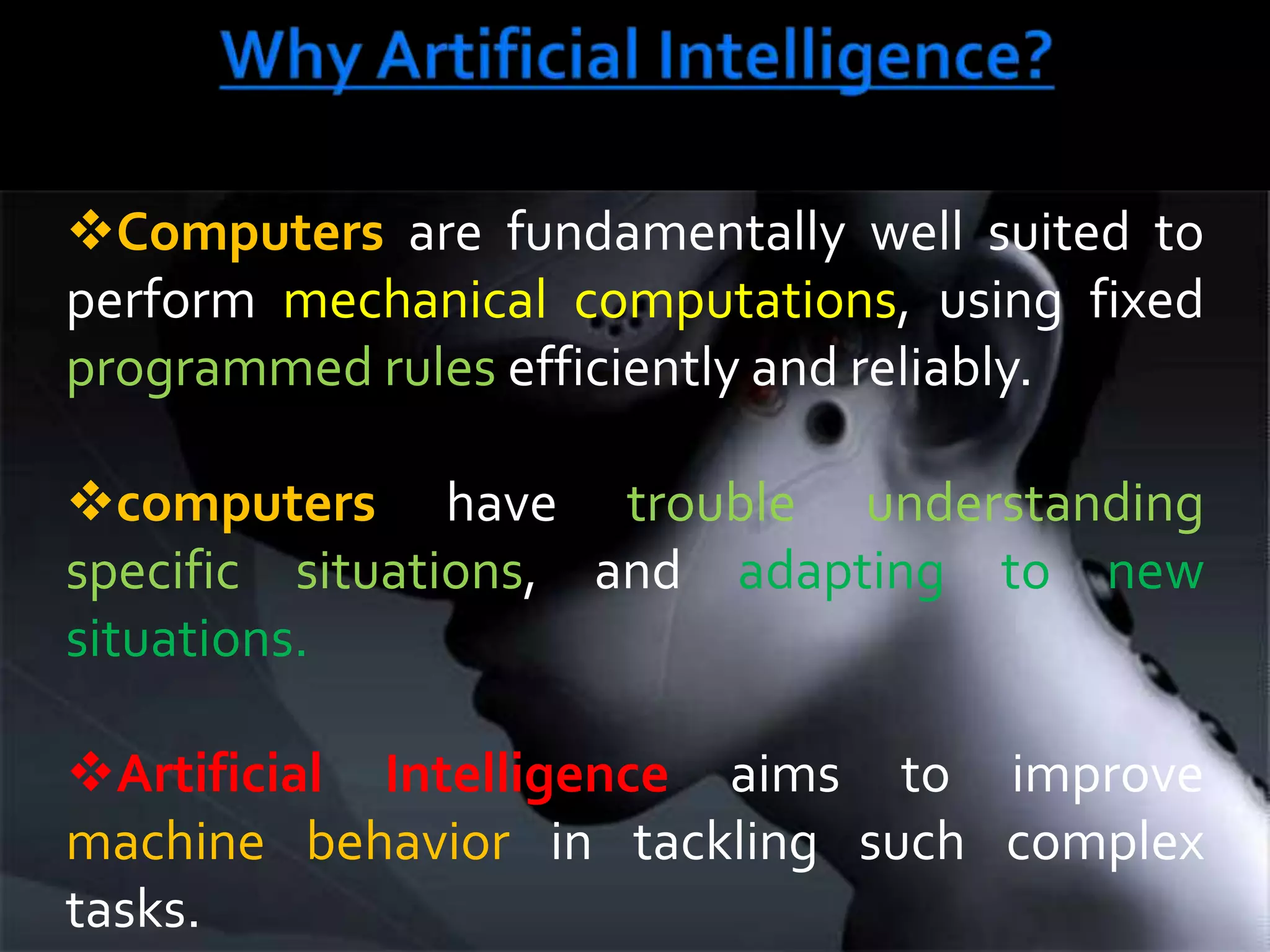 This generally involves borrowing characteristics from human intelligence, and applying them as algorithms in a computer friendly way. Cont/…AI is generally associated with Computer Science, but it has many important links with other fields such as:- Mathematics