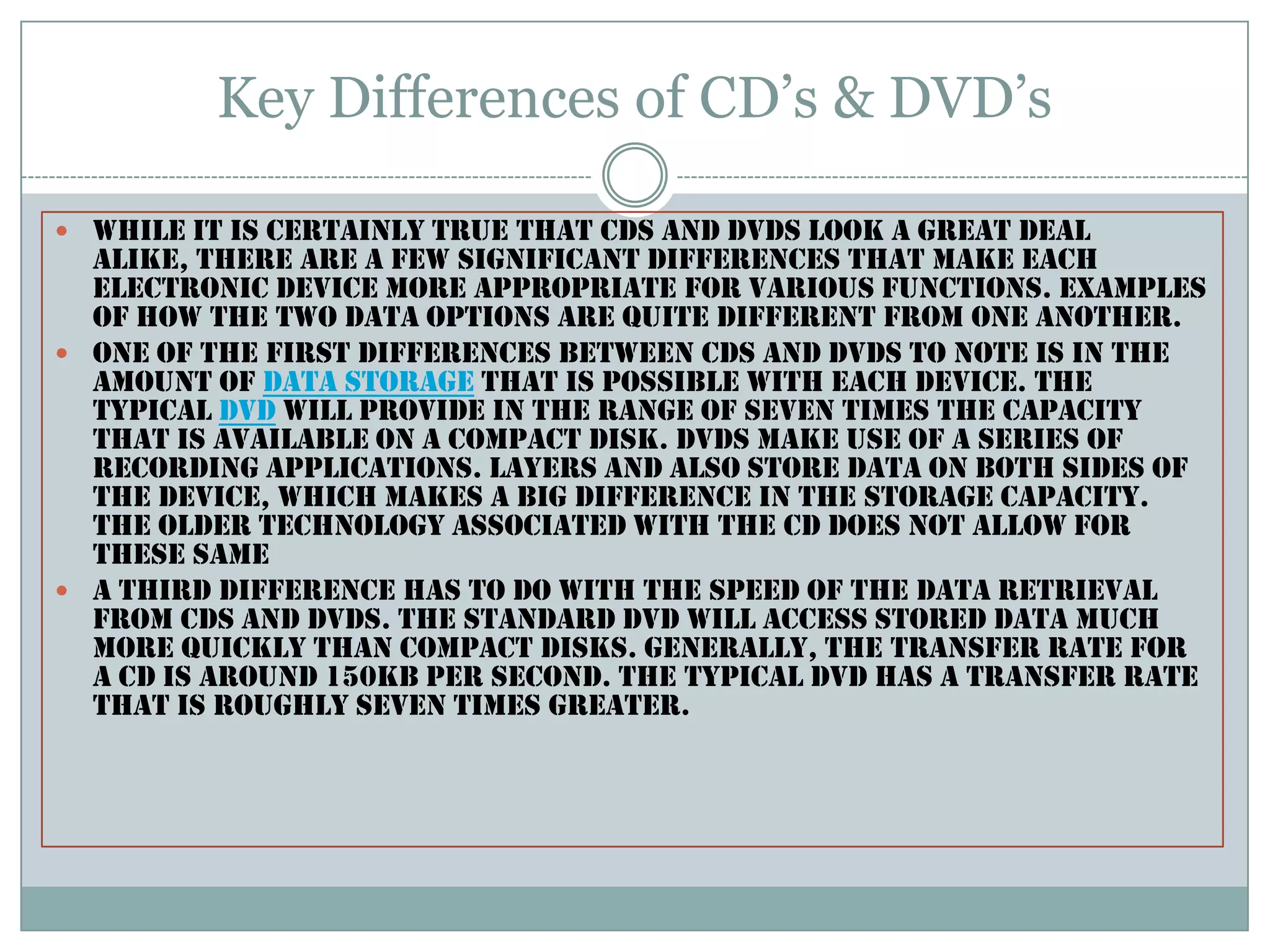 Key Differences of CD’s & DVD’sWhile it is certainly true that CDs and DVDs look a great deal alike, there are a few significant differences that make each electronic device more appropriate for various functions. examples of how the two data options are quite different from one another.One of the first differences between CDs and DVDs to note is in the amount of data storage that is possible with each device. The typical DVD will provide in the range of seven times the capacity that is available on a compact disk. DVDs make use of a series of recording applications. layers and also store data on both sides of the device, which makes a big difference in the storage capacity. The older technology associated with the CD does not allow for these same A third difference has to do with the speed of the data retrieval from CDs and DVDs. The standard DVD will access stored data much more quickly than compact disks. Generally, the transfer rate for a CD is around 150KB per second. The typical DVD has a transfer rate that is roughly seven times greater.