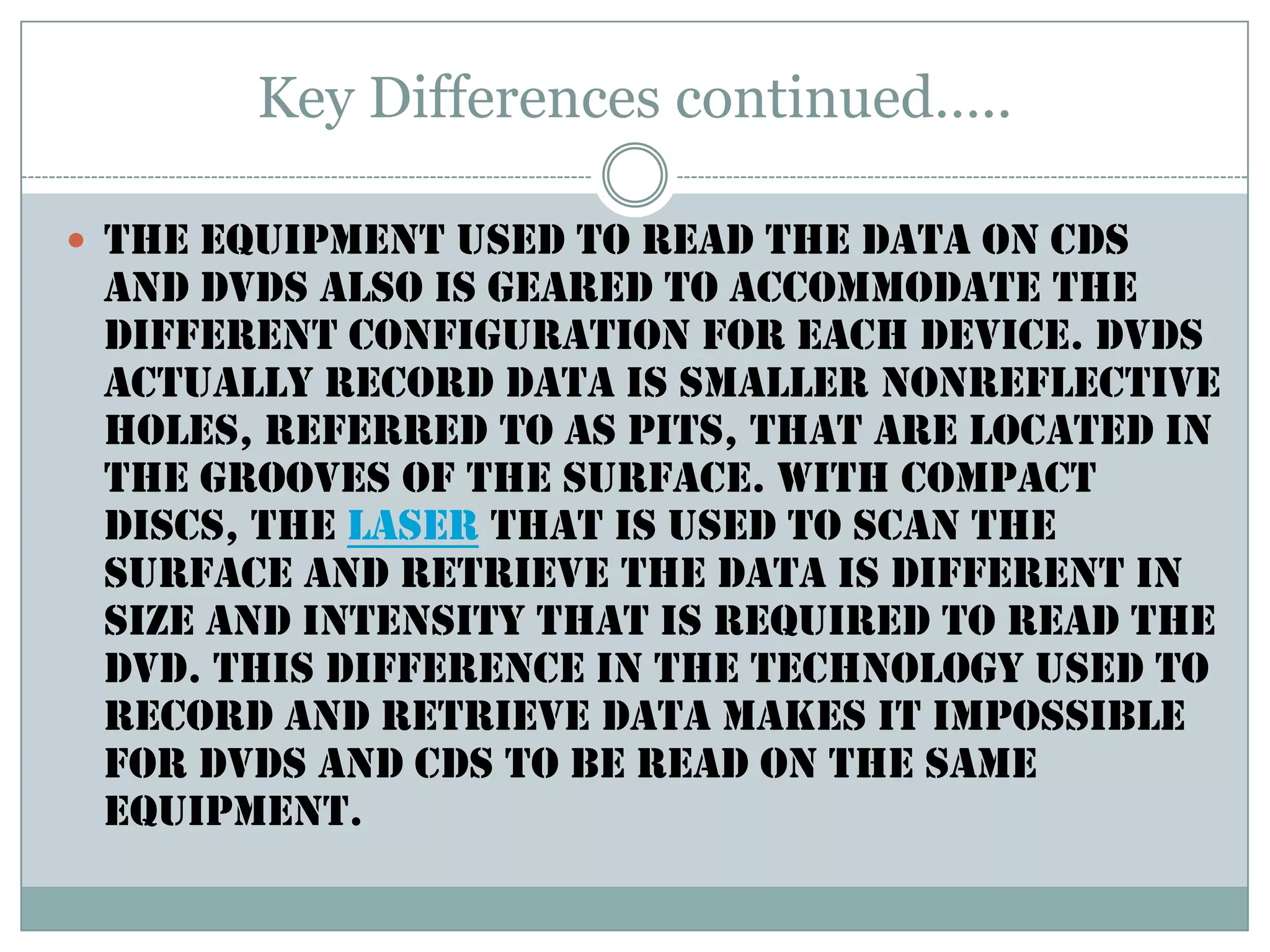 Key Differences continued…..The equipment used to read the data on CDs and DVDs also is geared to accommodate the different configuration for each device. DVDs actually record data is smaller nonreflective holes, referred to as pits, that are located in the grooves of the surface. With compact discs, the laser that is used to scan the surface and retrieve the data is different in size and intensity that is required to read the DVD. This difference in the technology used to record and retrieve data makes it impossible for DVDs and CDs to be read on the same equipment. 
