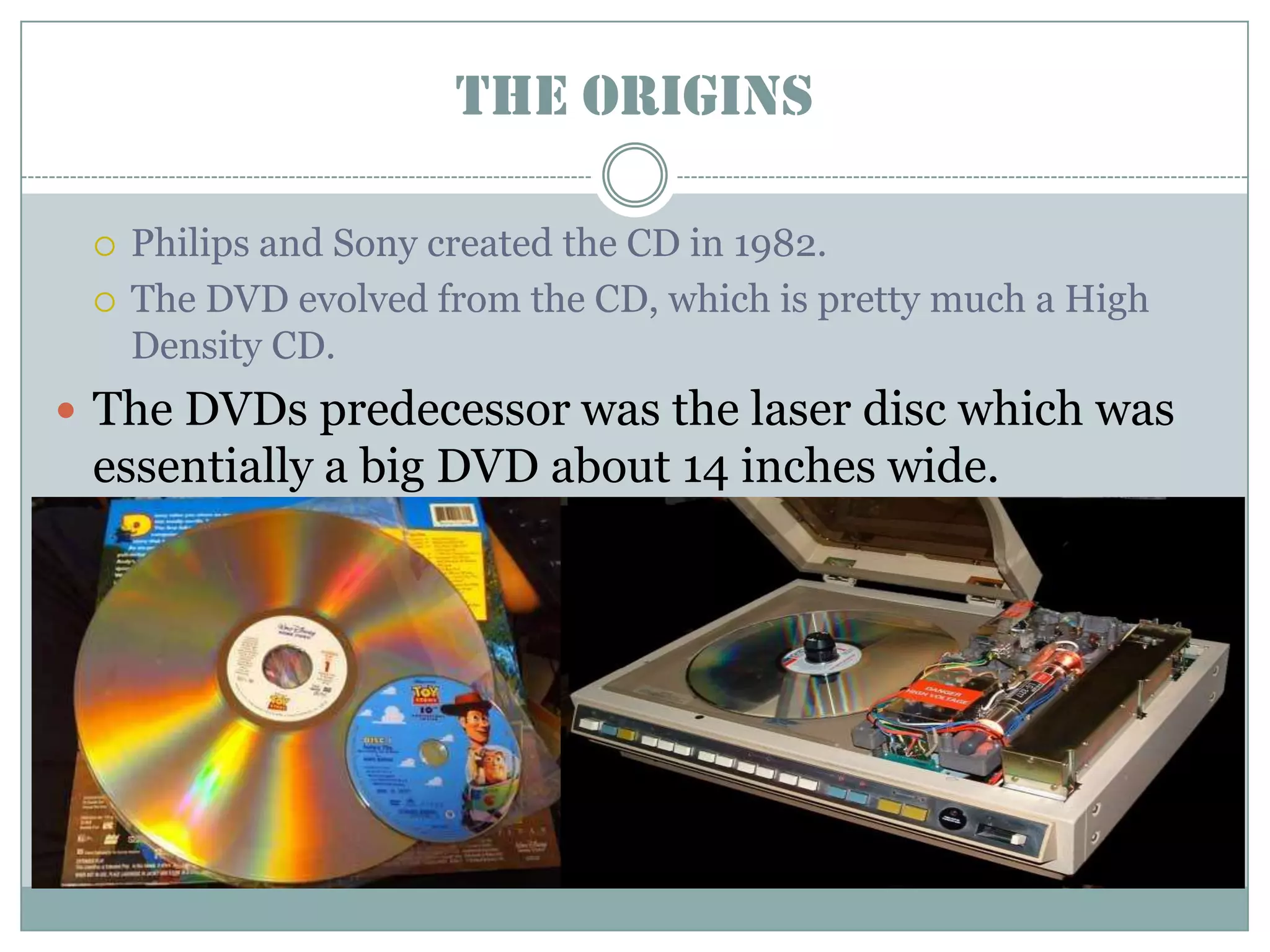 The OriginsPhilips and Sony created the CD in 1982.The DVD evolved from the CD, which is pretty much a High Density CD. The DVDs predecessor was the laser disc which was essentially a big DVD about 14 inches wide.