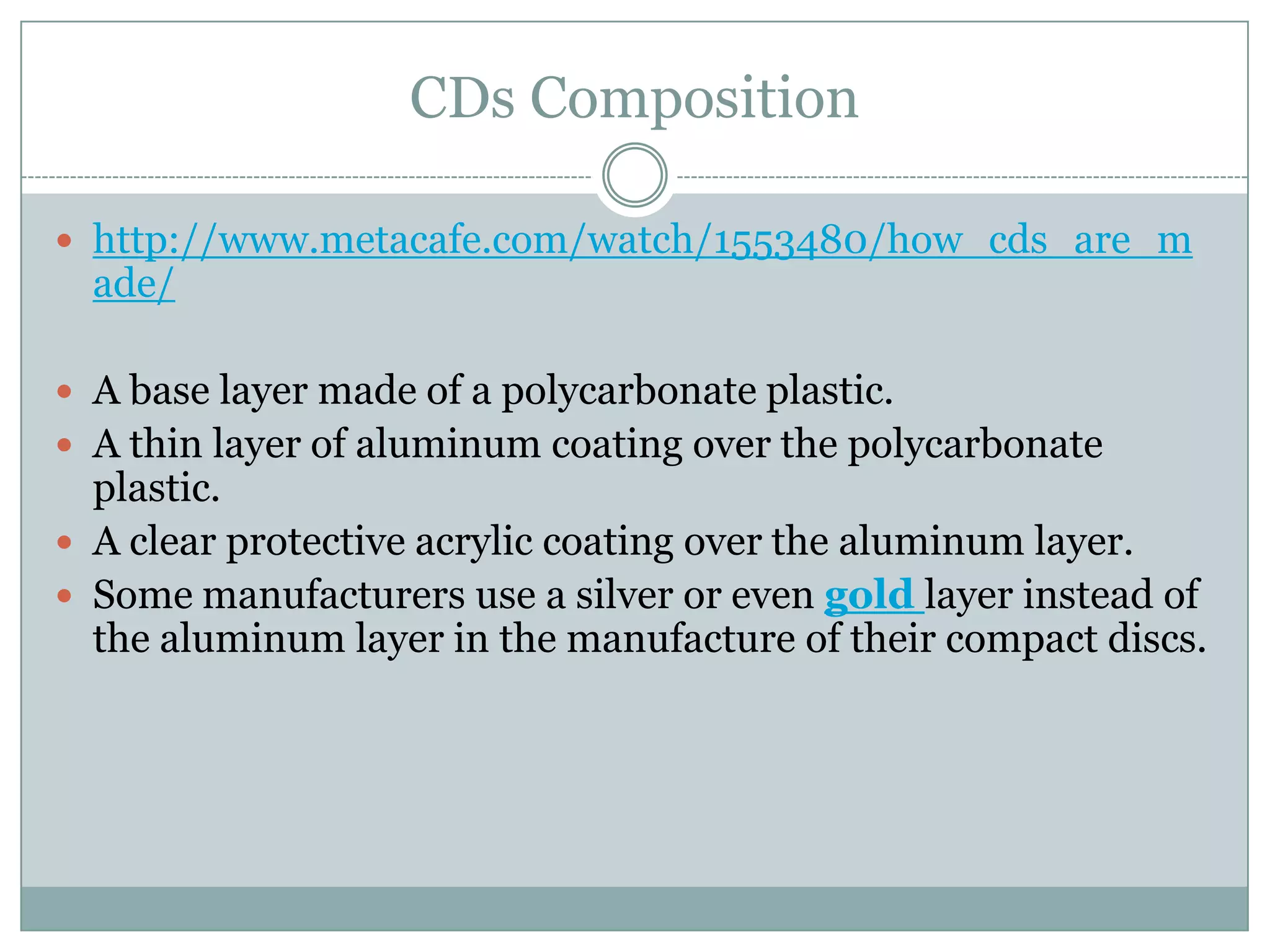 CDs Composition http://www.metacafe.com/watch/1553480/how_cds_are_made/A base layer made of a polycarbonate plastic. A thin layer of aluminum coating over the polycarbonate plastic. A clear protective acrylic coating over the aluminum layer. Some manufacturers use a silver or even gold layer instead of the aluminum layer in the manufacture of their compact discs. 