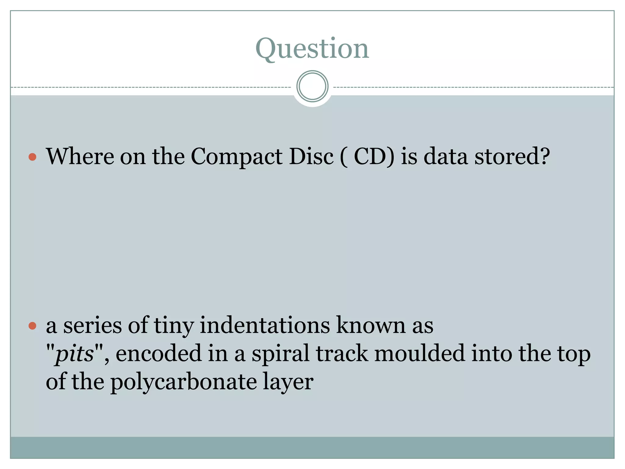 QuestionWhere on the Compact Disc ( CD) is data stored?a series of tiny indentations known as "pits", encoded in a spiral track moulded into the top of the polycarbonate layer