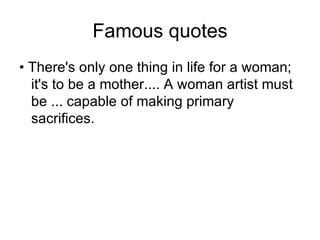 Famous quotes • There's only one thing in life for a woman; it's to be a mother.... A woman artist must be ... capable of making primary sacrifices.  