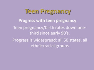 Teen PregnancyProgress with teen pregnancyTeen pregnancy/birth rates down one-third since early 90’s.Progress is widespread: all 50 states, all ethnic/racial groups