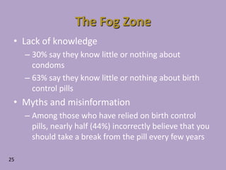 Lack of knowledge30% say they know little or nothing about condoms63% say they know little or nothing about birth control pillsMyths and misinformationAmong those who have relied on birth control pills, nearly half (44%) incorrectly believe that you should take a break from the pill every few yearsThe Fog Zone25