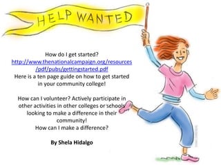 How do I get started? http://www.thenationalcampaign.org/resources/pdf/pubs/gettingstarted.pdfHere is a ten page guide on how to get started in your community college!How can I volunteer? Actively participate in other activities in other colleges or schools looking to make a difference in their community!How can I make a difference? By Shela Hidalgo