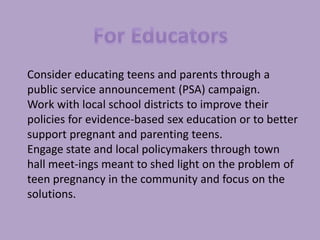 For EducatorsConsider educating teens and parents through a public service announcement (PSA) campaign. Work with local school districts to improve their policies for evidence-based sex education or to better support pregnant and parenting teens. Engage state and local policymakers through town hall meet­ings meant to shed light on the problem of teen pregnancy in the community and focus on the solutions. 