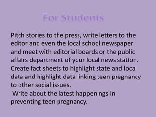 Hold a contest for teens to create their   own public service announcements. For StudentsPitch stories to the press, write letters to the editor and even the local school newspaper and meet with editorial boards or the public affairs department of your local news station. Create fact sheets to highlight state and local data and highlight data linking teen pregnancy to other social issues.  Write about the latest happenings in preventing teen pregnancy. 