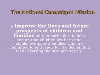 The National Campaign’s Missiontoimprove the lives and future prospects of children and familiesand, in particular, to help ensure that children are born into stable, two-parent families who are committed to and ready for the demanding task of raising the next generation.  