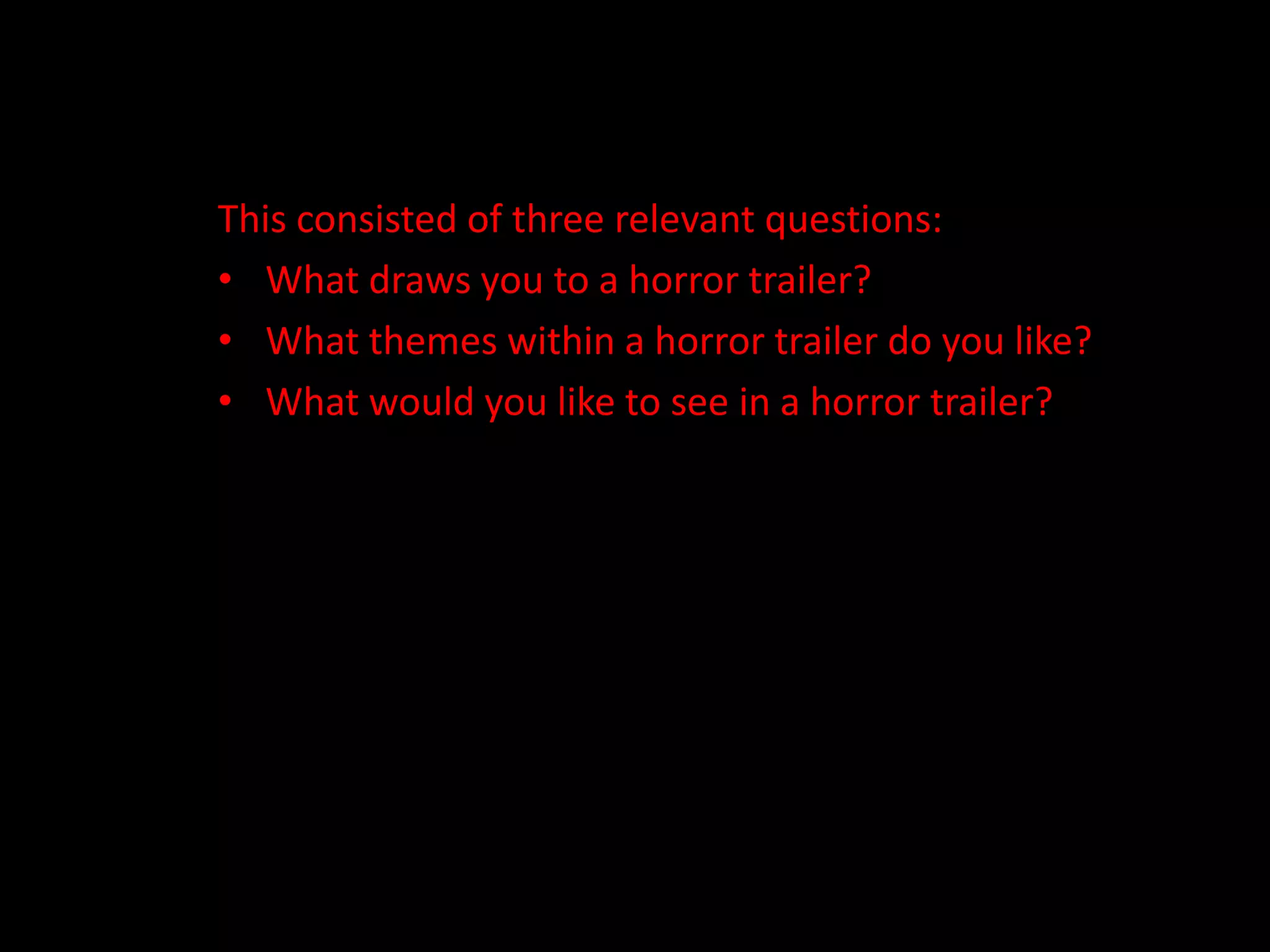 This consisted of three relevant questions:What draws you to a horror trailer? What themes within a horror trailer do you like?What would you like to see in a horror trailer? 