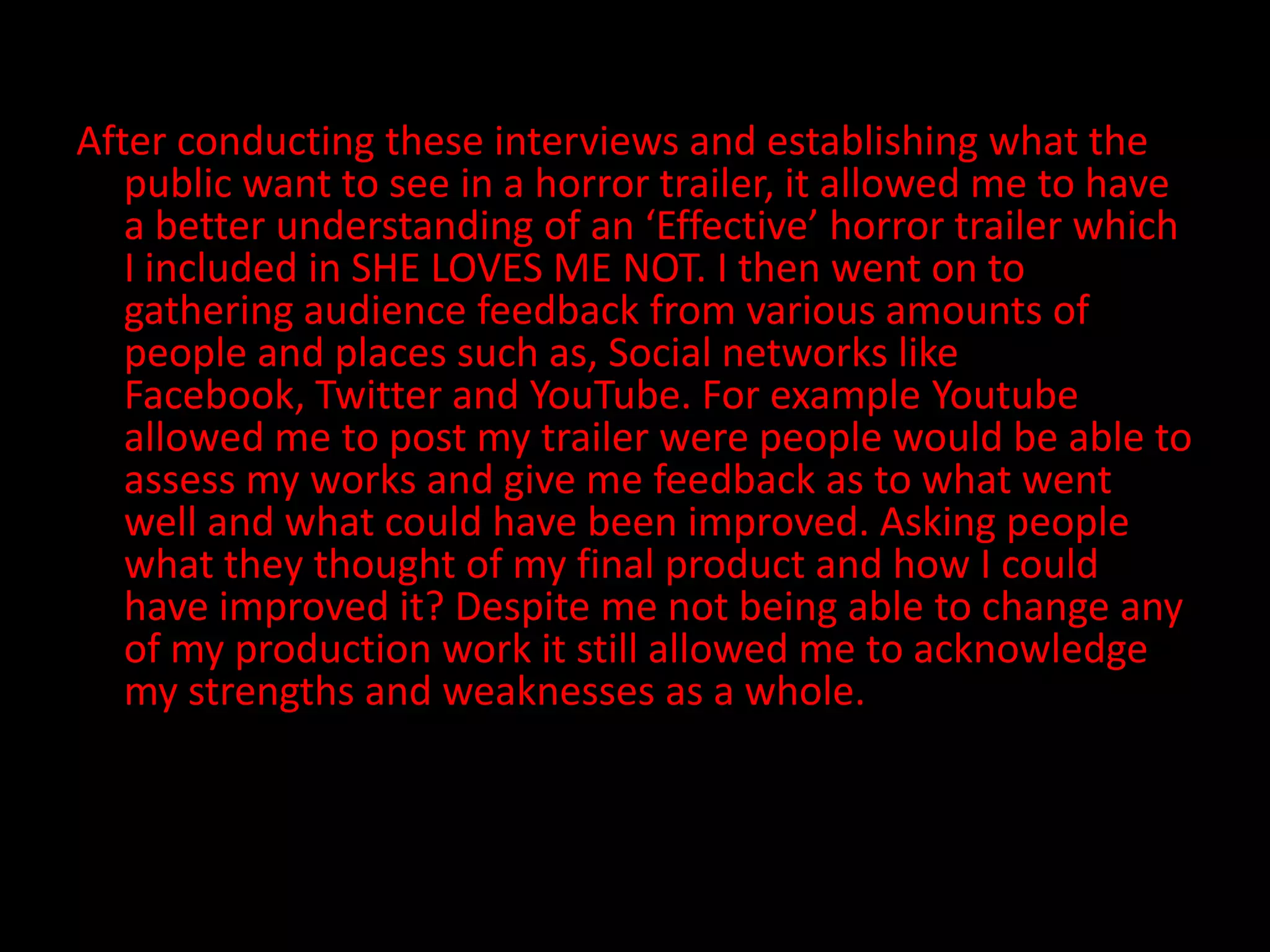 After conducting these interviews and establishing what the public want to see in a horror trailer, it allowed me to have a better understanding of an ‘Effective’ horror trailer which I included in SHE LOVES ME NOT. I then went on to gathering audience feedback from various amounts of people and places such as, Social networks like Facebook, Twitter and YouTube. For example Youtube allowed me to post my trailer were people would be able to assess my works and give me feedback as to what went well and what could have been improved. Asking people what they thought of my final product and how I could have improved it? Despite me not being able to change any of my production work it still allowed me to acknowledge my strengths and weaknesses as a whole. 