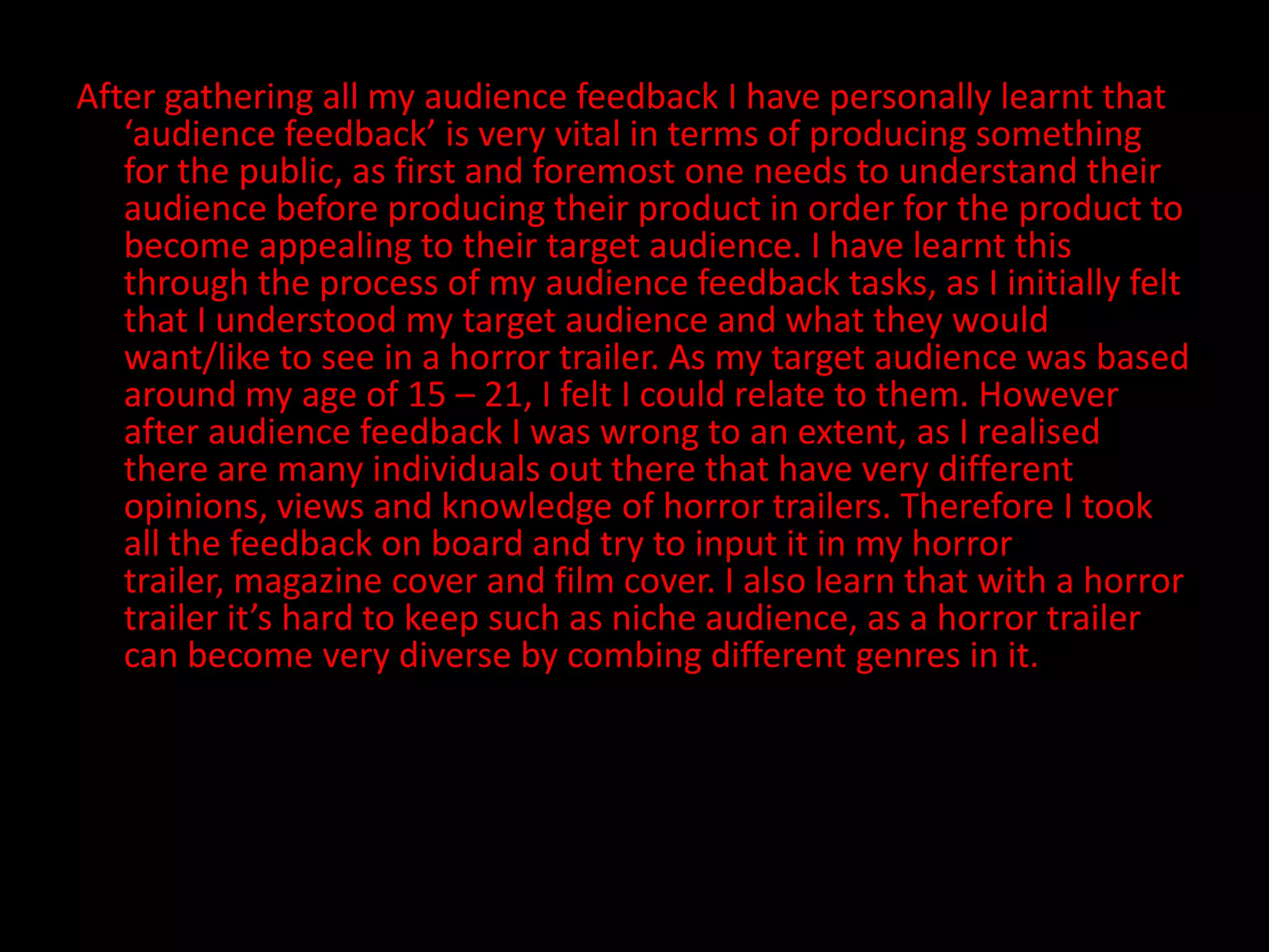 After gathering all my audience feedback I have personally learnt that ‘audience feedback’ is very vital in terms of producing something for the public, as first and foremost one needs to understand their audience before producing their product in order for the product to become appealing to their target audience. I have learnt this through the process of my audience feedback tasks, as I initially felt that I understood my target audience and what they would want/like to see in a horror trailer. As my target audience was based around my age of 15 – 21, I felt I could relate to them. However after audience feedback I was wrong to an extent, as I realised there are many individuals out there that have very different opinions, views and knowledge of horror trailers. Therefore I took all the feedback on board and try to input it in my horror trailer, magazine cover and film cover. I also learn that with a horror trailer it’s hard to keep such as niche audience, as a horror trailer can become very diverse by combing different genres in it. 