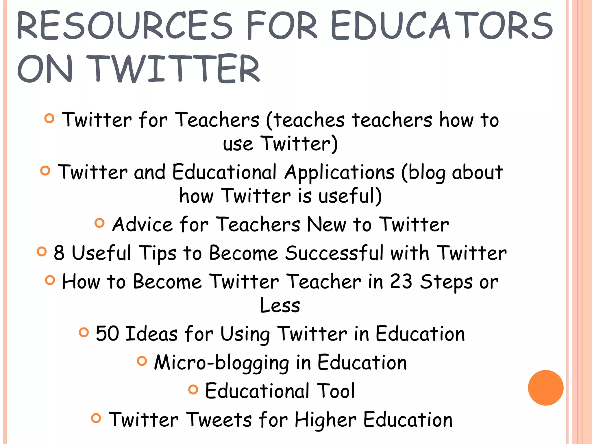 RESOURCES FOR EDUCATORS ON TWITTER Twitter for Teachers (teaches teachers how to use Twitter) Twitter and Educational Applications (blog about how Twitter is useful) Advice for Teachers New to Twitter 8 Useful Tips to Become Successful with Twitter How to Become Twitter Teacher in 23 Steps or Less 50 Ideas for Using Twitter in Education Micro-blogging in Education Educational Tool Twitter Tweets for Higher Education 