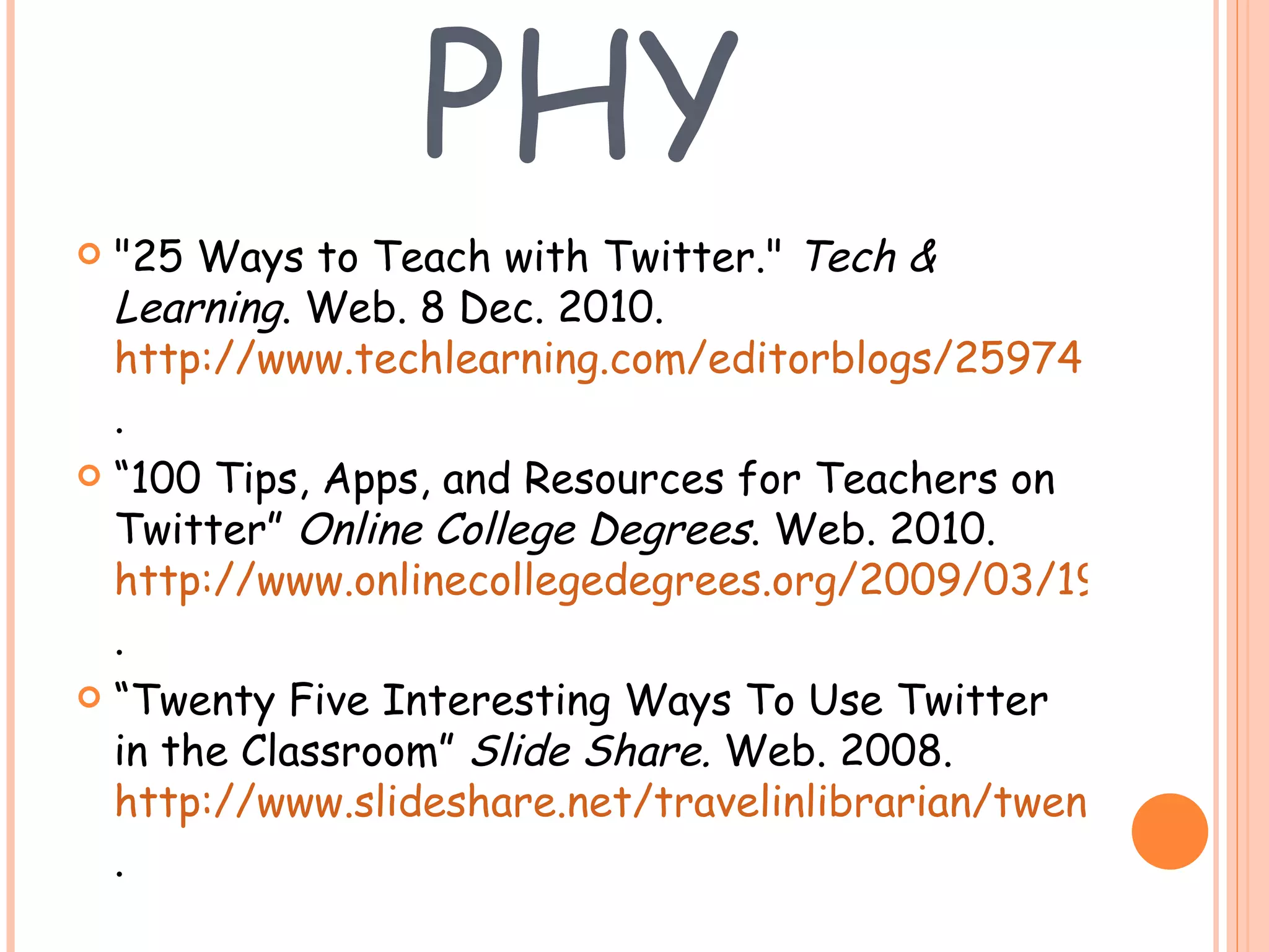 BIBLIOGRAPHY "25 Ways to Teach with Twitter."  Tech & Learning . Web. 8 Dec. 2010.  http://www.techlearning.com/editorblogs/25974 . “ 100 Tips, Apps, and Resources for Teachers on Twitter”  Online College Degrees . Web. 2010.  http://www.onlinecollegedegrees.org/2009/03/19/100-tips-apps-and-resources-for-teachers-on-twitter/ .  “ Twenty Five Interesting Ways To Use Twitter in the Classroom”  Slide Share.  Web. 2008.  http://www.slideshare.net/travelinlibrarian/twenty-five-interesting-ways-to-use-tw .  