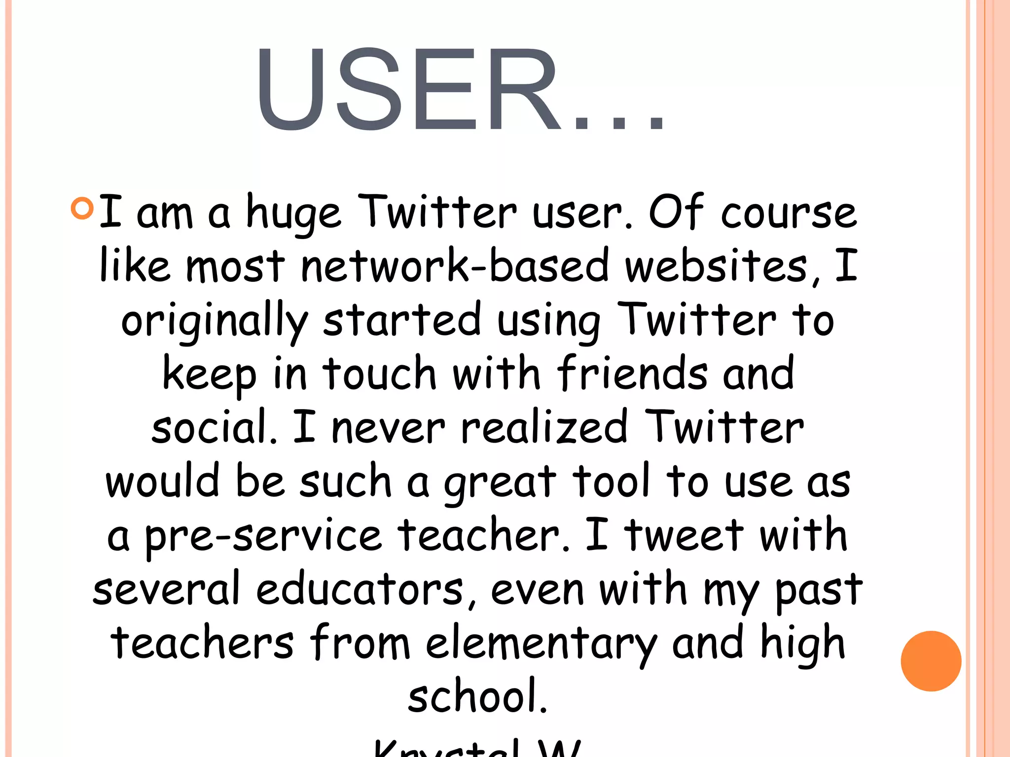 TWITTER USER… I am a huge Twitter user. Of course like most network-based websites, I originally started using Twitter to keep in touch with friends and social. I never realized Twitter would be such a great tool to use as a pre-service teacher. I tweet with several educators, even with my past teachers from elementary and high school. --Krystal W. 