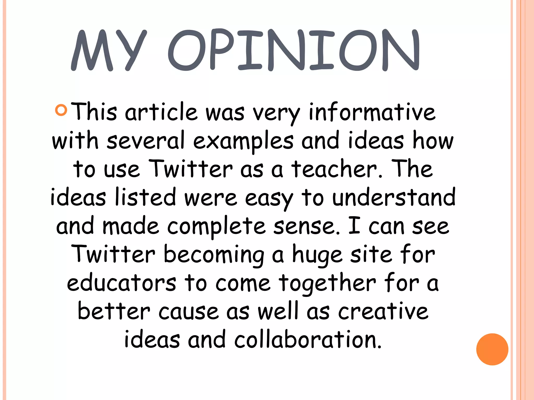 MY OPINION This article was very informative with several examples and ideas how to use Twitter as a teacher. The ideas listed were easy to understand and made complete sense. I can see Twitter becoming a huge site for educators to come together for a better cause as well as creative ideas and collaboration. 
