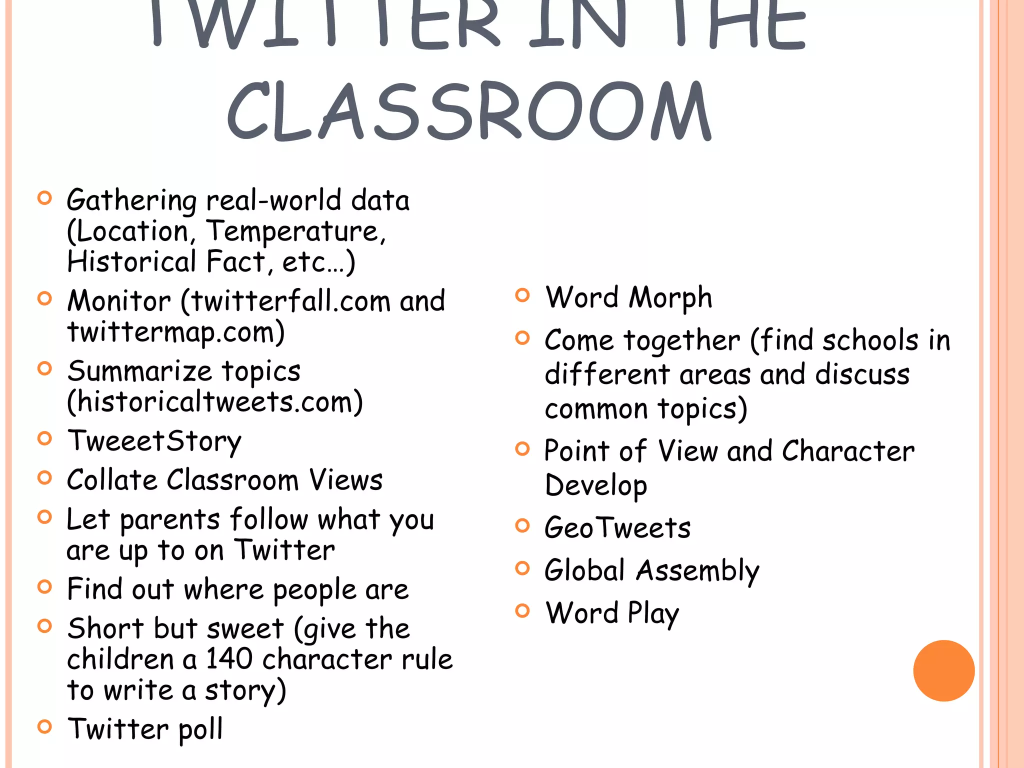 TWITTER IN THE CLASSROOM Gathering real-world data (Location, Temperature, Historical Fact, etc…) Monitor (twitterfall.com and twittermap.com) Summarize topics (historicaltweets.com) TweeetStory Collate Classroom Views Let parents follow what you are up to on Twitter Find out where people are Short but sweet (give the children a 140 character rule to write a story) Twitter poll Word Morph Come together (find schools in different areas and discuss common topics) Point of View and Character Develop GeoTweets Global Assembly Word Play 