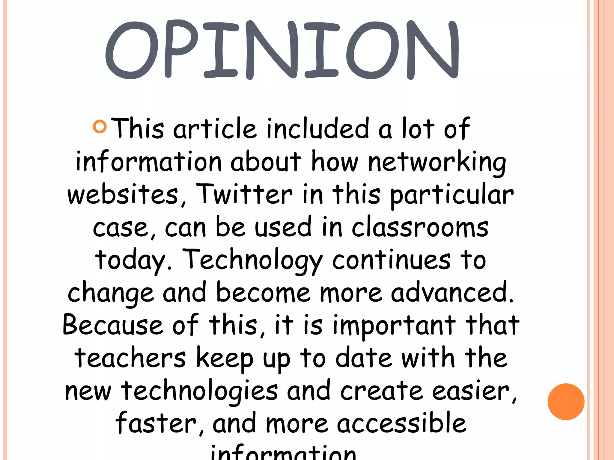 MY OPINION This article included a lot of information about how networking websites, Twitter in this particular case, can be used in classrooms today. Technology continues to change and become more advanced. Because of this, it is important that teachers keep up to date with the new technologies and create easier, faster, and more accessible information.  