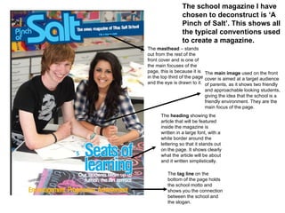 The  masthead  – stands out from the rest of the front cover and is one of the main focuses of the page, this is because it is in the top third of the page and the eye is drawn to it.  The  main image  used on the front cover is aimed at a target audience of parents, as it shows two friendly and approachable looking students, giving the idea that the school is a friendly environment. They are the main focus of the page. The  heading  showing the article that will be featured inside the magazine is written in a large font, with a white border around the lettering so that it stands out on the page. It shows clearly what the article will be about and it written simplistically.  The  tag line  on the bottom of the page holds the school motto and shows you the connection between the school and the slogan.  The school magazine I have chosen to deconstruct is ‘A Pinch of Salt’. This shows all the typical conventions used to create a magazine.  