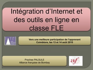 Intégration d’Internet et des outils en ligne en classe FLE Vers une meilleure participation de l’apprenant Coimbtore, les 13 et 14 août 2010 Prachee PALSULE Alliance française de Bombay 