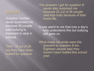 SURVEY.Question number seven surprised me because 26 people said bullying is important to stop in schools. Then  16 out of 26 say they have been bullied for question 1. The answers I got for question # seven also surprised me because 22 out of 26 people said kids bully because of their home life. It was weird to me that now a day’s kids understand this but bullying still goes on.What made me smile were the answers to question # ten. Eighteen people said they haven’t been bullied this school year.