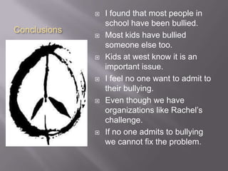 ConclusionsI found that most people in school have been bullied.Most kids have bullied someone else too. Kids at west know it is an important issue.I feel no one want to admit to their bullying. Even though we have organizations like Rachel’s challenge.If no one admits to bullying we cannot fix the problem.