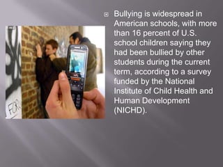Bullying is widespread in American schools, with more than 16 percent of U.S. school children saying they had been bullied by other students during the current term, according to a survey funded by the National Institute of Child Health and Human Development (NICHD). 