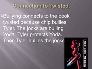 Connection to Twisted.Bullying connects to the book twisted because chip bullies Tyler. The jocks are bulling Yoda. Tyler protects Yoda. Then Tyler bullies the jocks. 