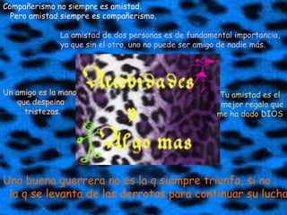 Compañerismo no siempre es amistad.   Pero amistad siempre es compañerismo. La amistad de dos personas es de fundamental importancia, ya que sin el otro, uno no puede ser amigo de nadie más. Tu amistad es el  mejor regalo queme ha dado DIOS Un amigo es la mano       que despeina         tristezas.Una buena guerrera no es la q siempre triunfa, si no  la q se levanta de las derrotas para continuar su lucha
